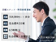 【LG公式求人サイト】<br />https://lakshgroup-recruit.jp/<br /><br /><br />【LGの強み】<br />☑完全週休2日制<br />☑大型連休取得率100％（夏季・冬季）<br />☑実働8.5時間/日（残業なし）<br />☑早朝・深夜勤務なし<br />☑福利厚生（社会保険・住宅手当・家族手当・通勤手当・慶弔見舞金など）<br />☑月給31.8万円～（年次昇給100％）＋歩合<br />☑出店継続の大手総合ベンチャーグループ<br />☑教育研修制度充実<br /><br /><br />【求職者の方へ】<br />掲載している内容にそれ以上もそれ以下もなく、LGは求人内容を保障いたします。<br />また『人材に重きを置く』ことを前提に、末永く安定して働けるフィールドをご用意しています。